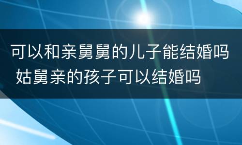 可以和亲舅舅的儿子能结婚吗 姑舅亲的孩子可以结婚吗