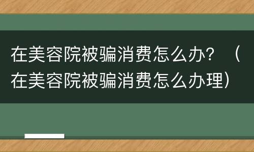 在美容院被骗消费怎么办？（在美容院被骗消费怎么办理）