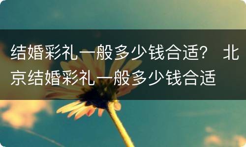 结婚彩礼一般多少钱合适？ 北京结婚彩礼一般多少钱合适