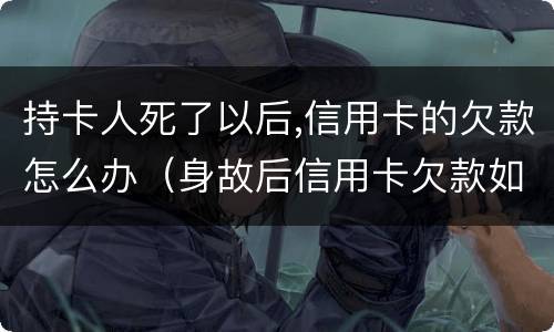 持卡人死了以后,信用卡的欠款怎么办（身故后信用卡欠款如何处理）