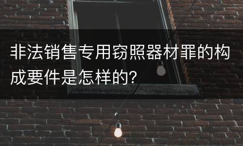 非法销售专用窃照器材罪的构成要件是怎样的？