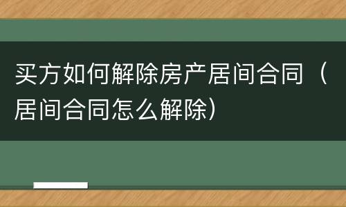 买方如何解除房产居间合同（居间合同怎么解除）
