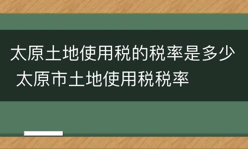 太原土地使用税的税率是多少 太原市土地使用税税率