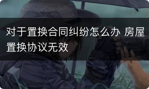 对于置换合同纠纷怎么办 房屋置换协议无效