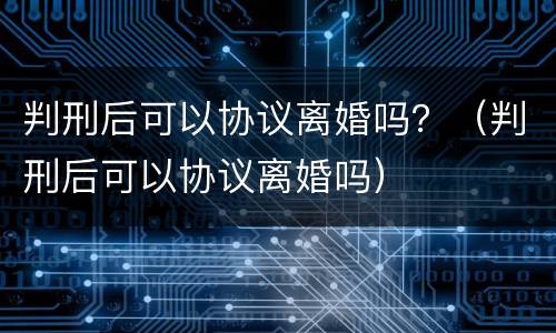 判刑后可以协议离婚吗？（判刑后可以协议离婚吗）