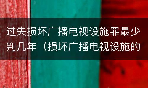 过失损坏广播电视设施罪最少判几年（损坏广播电视设施的以下说法正确的是）