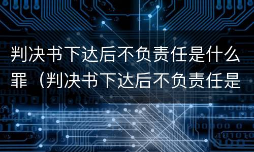 判决书下达后不负责任是什么罪（判决书下达后不负责任是什么罪行）