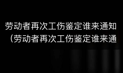 劳动者再次工伤鉴定谁来通知（劳动者再次工伤鉴定谁来通知单位）