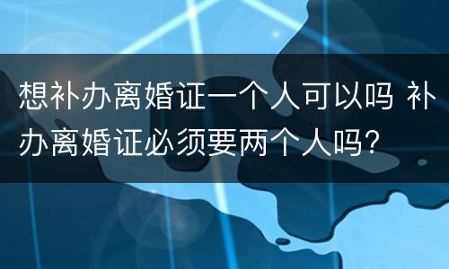 想补办离婚证一个人可以吗 补办离婚证必须要两个人吗?