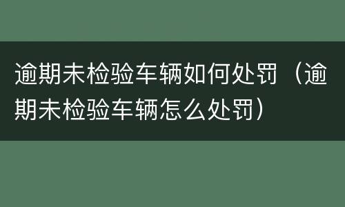 逾期未检验车辆如何处罚（逾期未检验车辆怎么处罚）