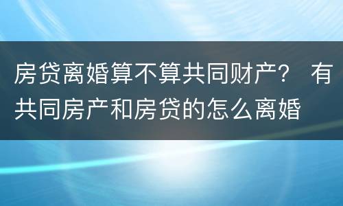 房贷离婚算不算共同财产？ 有共同房产和房贷的怎么离婚