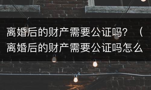 离婚后的财产需要公证吗？（离婚后的财产需要公证吗怎么办）