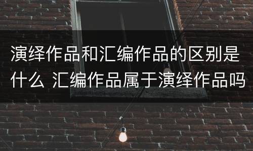 演绎作品和汇编作品的区别是什么 汇编作品属于演绎作品吗