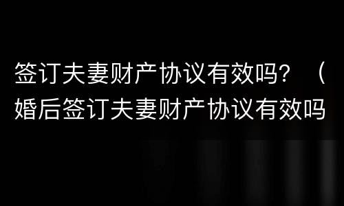 签订夫妻财产协议有效吗？（婚后签订夫妻财产协议有效吗）