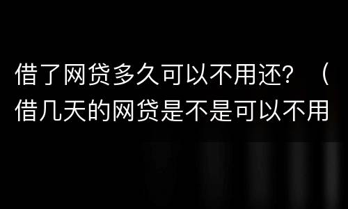 借了网贷多久可以不用还？（借几天的网贷是不是可以不用还）