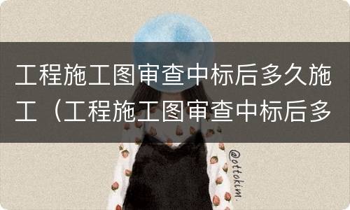 工程施工图审查中标后多久施工（工程施工图审查中标后多久施工完工）