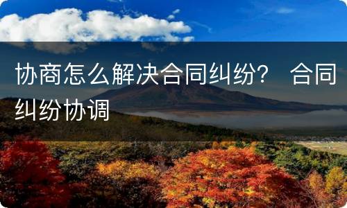 协商怎么解决合同纠纷？ 合同纠纷协调