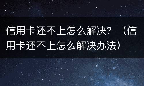 信用卡还不上怎么解决？（信用卡还不上怎么解决办法）