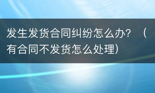 发生发货合同纠纷怎么办？（有合同不发货怎么处理）