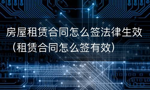 房屋租赁合同怎么签法律生效（租赁合同怎么签有效）