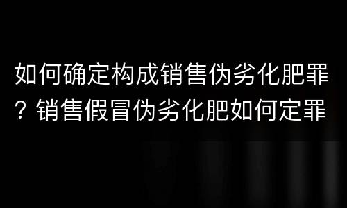 如何确定构成销售伪劣化肥罪? 销售假冒伪劣化肥如何定罪