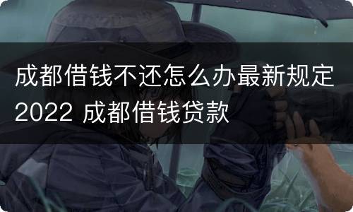 成都借钱不还怎么办最新规定2022 成都借钱贷款