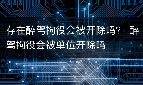 存在醉驾拘役会被开除吗？ 醉驾拘役会被单位开除吗