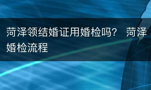 菏泽领结婚证用婚检吗？ 菏泽婚检流程