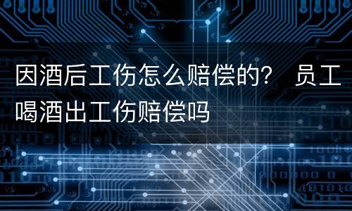 因酒后工伤怎么赔偿的？ 员工喝酒出工伤赔偿吗