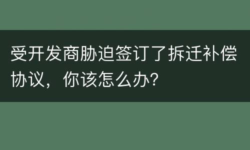 受开发商胁迫签订了拆迁补偿协议，你该怎么办？