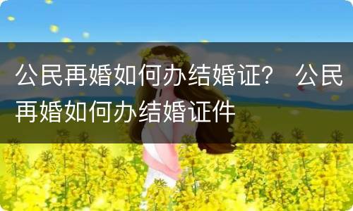 公民再婚如何办结婚证？ 公民再婚如何办结婚证件