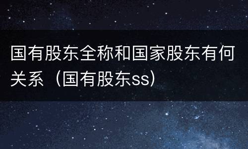 国有股东全称和国家股东有何关系（国有股东ss）