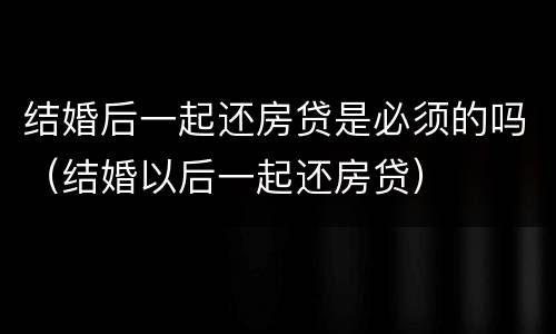结婚后一起还房贷是必须的吗（结婚以后一起还房贷）