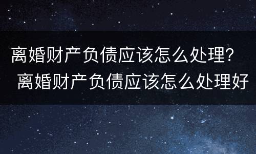 离婚财产负债应该怎么处理？ 离婚财产负债应该怎么处理好