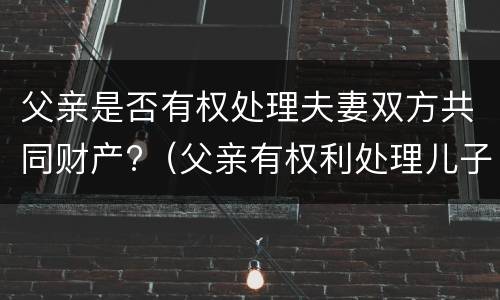 父亲是否有权处理夫妻双方共同财产?（父亲有权利处理儿子的房产吗）