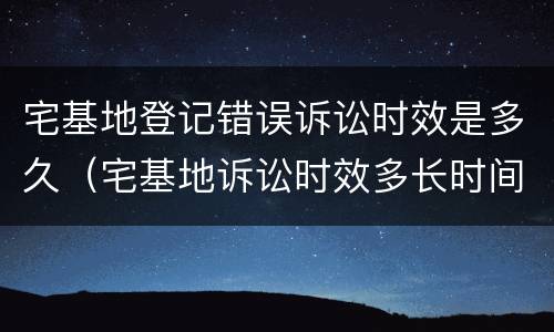 宅基地登记错误诉讼时效是多久（宅基地诉讼时效多长时间）