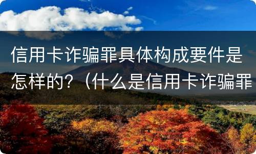信用卡诈骗罪具体构成要件是怎样的?（什么是信用卡诈骗罪怎么处罚）