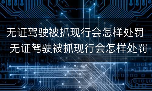 无证驾驶被抓现行会怎样处罚 无证驾驶被抓现行会怎样处罚呢