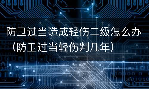 防卫过当造成轻伤二级怎么办（防卫过当轻伤判几年）