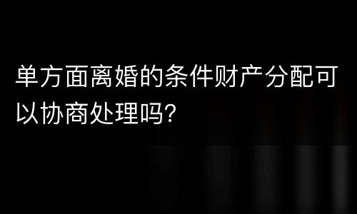 单方面离婚的条件财产分配可以协商处理吗？