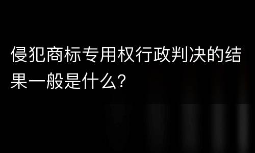 侵犯商标专用权行政判决的结果一般是什么？