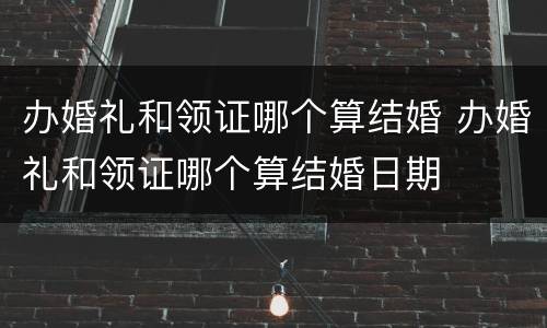 办婚礼和领证哪个算结婚 办婚礼和领证哪个算结婚日期