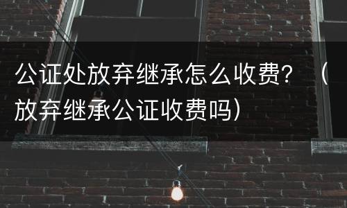 公证处放弃继承怎么收费？（放弃继承公证收费吗）