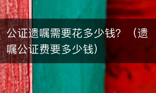 公证遗嘱需要花多少钱？（遗嘱公证费要多少钱）