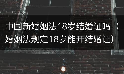 中国新婚姻法18岁结婚证吗（婚姻法规定18岁能开结婚证）