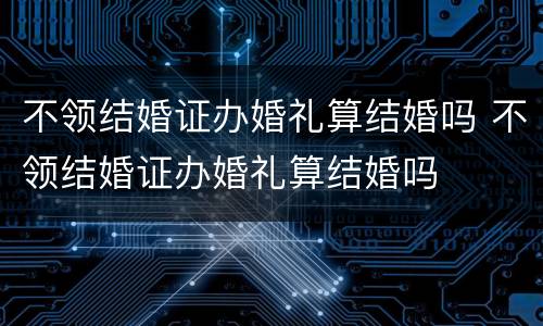 不领结婚证办婚礼算结婚吗 不领结婚证办婚礼算结婚吗