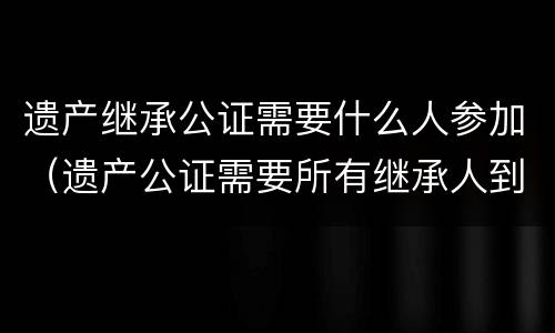 遗产继承公证需要什么人参加（遗产公证需要所有继承人到场吗）