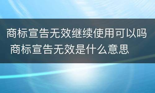 商标宣告无效继续使用可以吗 商标宣告无效是什么意思