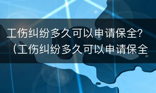 工伤纠纷多久可以申请保全？（工伤纠纷多久可以申请保全）