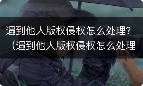 遇到他人版权侵权怎么处理？（遇到他人版权侵权怎么处理好）